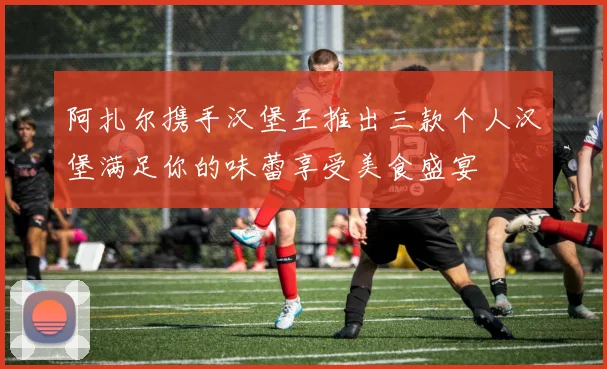 阿扎尔携手汉堡王推出三款个人汉堡满足你的味蕾享受美食盛宴
