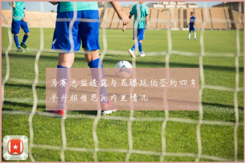 马赛总监透露与昆滕廷伯签约四年半并租借恩瓦内里情况