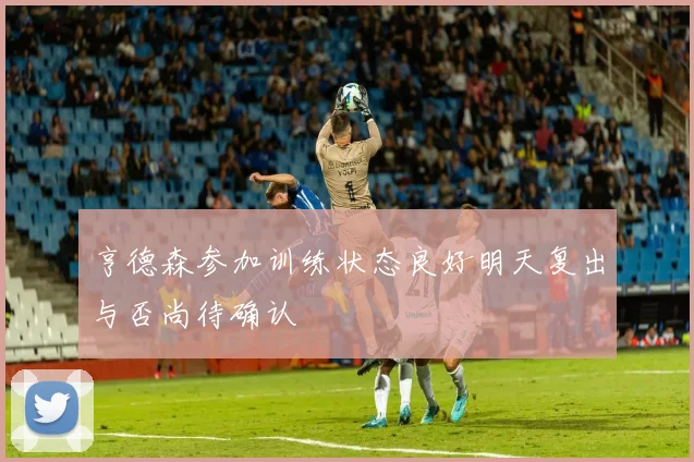 亨德森参加训练状态良好明天复出与否尚待确认