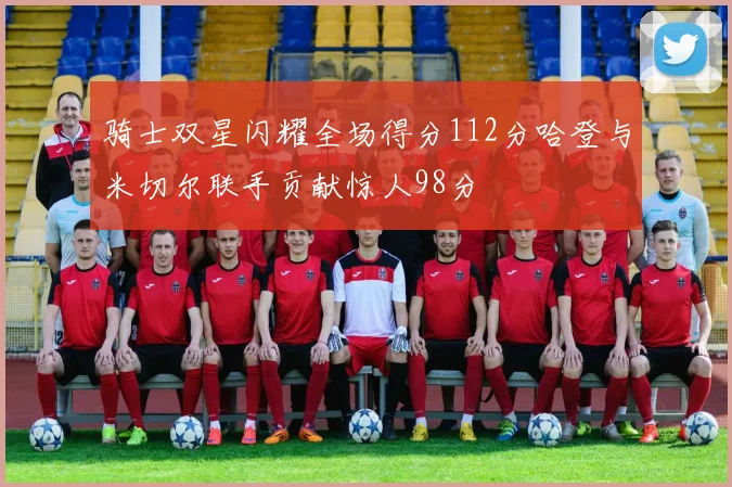 骑士双星闪耀全场得分112分哈登与米切尔联手贡献惊人98分