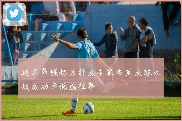 迈尼昂崛起为扑点专家洛里点球大战成功率低成往事