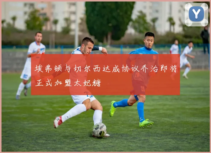 埃弗顿与切尔西达成协议乔治即将正式加盟太妃糖