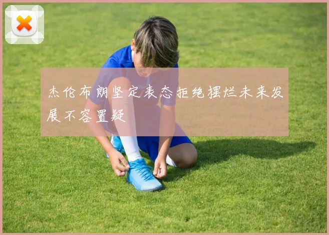 杰伦布朗坚定表态拒绝摆烂未来发展不容置疑