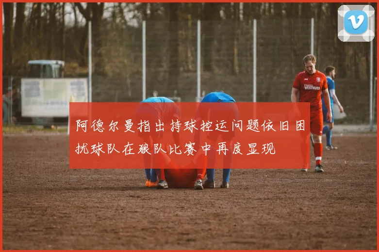 阿德尔曼指出持球控运问题依旧困扰球队在狼队比赛中再度显现