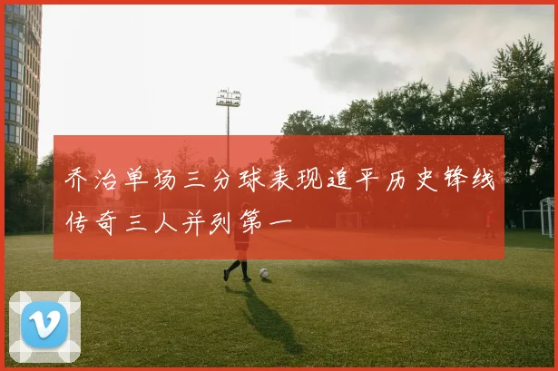 乔治单场三分球表现追平历史锋线传奇三人并列第一
