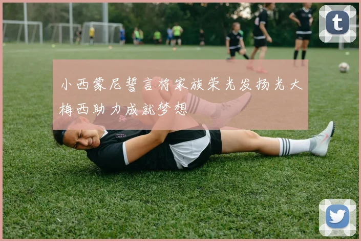 小西蒙尼誓言将家族荣光发扬光大梅西助力成就梦想