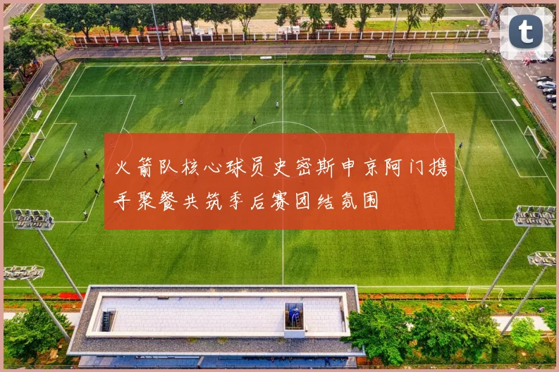 火箭队核心球员史密斯申京阿门携手聚餐共筑季后赛团结氛围
