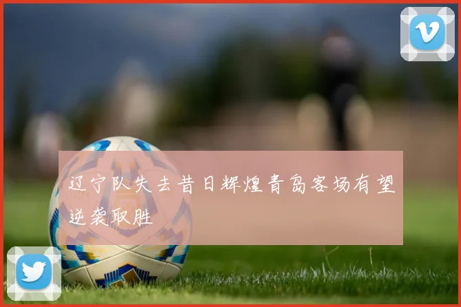 辽宁队失去昔日辉煌青岛客场有望逆袭取胜