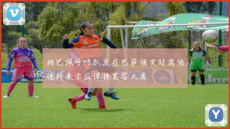 姆巴佩呼吁队友在巴萨领奖时离场德科表示应保持宽容大度